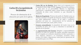 Carlos III y la expulsión de
los jesuitas
Proceso de eliminación de la
educación por parte de la iglesia.
• Carlos III, rey de Borbón, figura clave en la supresión de la
Compañía de Jesús (Siglo XVIII). Tanucci: Persona de confianza,
de gran peso en su personalidad. Rechaza la religiosidad
supersticiosa y superficial; aspira a poner límites al poder papal;
Compañía de Jesús como obstáculo ya que detentaba la
educación.
• Motín de Esquilache: Protesta del pueblo de Madrid contra un
ministro extranjero (Leopoldo de Gregorio, marqués de Squilace)
que había reglamentado cambios en las capas y sombreros
populares así como un encarecimiento de los artículos de
primera necesidad: pan, aceite, jabón, tocino.
• Consejo extraordinario: la propulsión del motín recae en la
Compañía de Jesús, por lo que se dictamina la necesidad de
liberarse de los Jesuitas.
• La argumentación del Consejo: Dirigidas a responsabilidades
jesuíticas en todos los motines de España, actividad corporativa
de la Compañía en la difusión clandestina de libros pastorales o
otros impresos ofensivos a la monarquía, acusación contra
jesuitas en la India y disposiciones varias para las operaciones de
la expulsión para con el Papa.
 