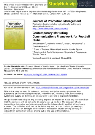 This article was downloaded by: [ Radford University]
On: 14 September 2012, At: 05: 43
Publisher: Routledge
Informa Ltd Registered in England and Wales Registered Number: 1072954 Registered
office: Mortimer House, 37-41 Mortimer Street, London W1T 3JH, UK
Journal of Promotion Management
Publication details, including instructions for authors and
subscription information:
http:/ / www.tandfonline.com/ loi/ wjpm20
Contemporary Marketing
Communications Framework for Football
Clubs
Alkis Thrassou
a
, Demetris Vrontis
a
, Nicos L. Kartakoullis
a
&
Thanos Kriemadis
b
a
School of Business, University of Nicosia, Nicosia, Cyprus
b
Department of Sports Management, University of Peloponnese,
Tripolis, Greece
Version of record first published: 09 Aug 2012.
To cite this article: Alkis Thrassou, Demetris Vrontis, Nicos L. Kartakoullis & Thanos Kriemadis
(2012): Contemporary Marketing Communications Framework for Football Clubs, Journal of Promotion
Management, 18:3, 278-305
To link to this article: http:/ / dx.doi.org/ 10.1080/ 10496491.2012.696454
PLEASE SCROLL DOWN FOR ARTICLE
Full terms and conditions of use: http: / / www.tandfonline.com/ page/ terms-and-conditions
This article may be used for research, teaching, and private study purposes. Any
substantial or systematic reproduction, redistribution, reselling, loan, sub-licensing,
systematic supply, or distribution in any form to anyone is expressly forbidden.
The publisher does not give any warranty express or implied or make any representation
that the contents will be complete or accurate or up to date. The accuracy of any
instructions, formulae, and drug doses should be independently verified with primary
sources. The publisher shall not be liable for any loss, actions, claims, proceedings,
demand, or costs or damages whatsoever or howsoever caused arising directly or
indirectly in connection with or arising out of the use of this material.
 