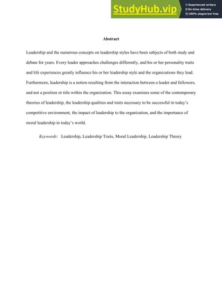 CONTEMPORARY LEADERSHIP Bertrand F. 0
Abstract
Leadership and the numerous concepts on leadership styles have been subjects of both study and
debate for years. Every leader approaches challenges differently, and his or her personality traits
and life experiences greatly influence his or her leadership style and the organizations they lead.
Furthermore, leadership is a notion resulting from the interaction between a leader and followers,
and not a position or title within the organization. This essay examines some of the contemporary
theories of leadership, the leadership qualities and traits necessary to be successful in today’s
competitive environment, the impact of leadership to the organization, and the importance of
moral leadership in today’s world.
Keywords: Leadership, Leadership Traits, Moral Leadership, Leadership Theory
 