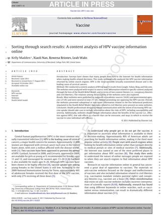 ARTICLE IN PRESS
          G Model
          JVAC 12467 1–6

                                                                               Vaccine xxx (2011) xxx–xxx



                                                                Contents lists available at SciVerse ScienceDirect


                                                                                      Vaccine
                                                      journal homepage: www.elsevier.com/locate/vaccine




 1        Sorting through search results: A content analysis of HPV vaccine information
 2        online
 3   Q1   Kelly Madden ∗ , Xiaoli Nan, Rowena Briones, Leah Waks
 4   Q2 Department of Communication, University of Maryland, College Park, MD, United States
 5



 6        a r t i c l e         i n f o                        a b s t r a c t
 7
 8        Article history:                                     Introduction: Surveys have shown that many people now turn to the Internet for health information
 9        Received 1 June 2011                                 when making health-related decisions. This study systematically analyzed the HPV vaccine information
10        Received in revised form 17 August 2011              returned by online search engines. HPV is the most common sexually transmitted disease and is the
11        Accepted 10 October 2011
                                                               leading cause of cervical cancers.
          Available online xxx
                                                               Methods: We conducted a content analysis of 89 top search results from Google, Yahoo, Bing, and Ask.com.
12
                                                               The websites were analyzed with respect to source, tone, information related to speciﬁc content analyzed
13        Keywords:
                                                               through the lens of the Health Belief Model, and in terms of two content themes (i.e., conspiracy theories
14        HPV vaccine
15        Internet
                                                               and civil liberties). The relations among these aspects of the websites were also explored.
16        Websites                                             Results: Most websites were published by nonproﬁt or academic sources (34.8%) and governmental agen-
17        Health belief model                                  cies (27.4%) and were neutral in tone (57.3%), neither promoting nor opposing the HPV vaccine. Overall,
                                                               the websites presented suboptimal or inaccurate information related to the ﬁve behavioral predictors
                                                               stipulated in the Health Belief Model. Questions related to civil liberties were present on some websites.
                                                               Conclusion: Health professionals designing online communication with the intent of increasing HPV vac-
                                                               cine uptake should take care to include information about the risks of HPV, including susceptibility and
                                                               severity. Additionally, websites should include information about the beneﬁts of the vaccine (i.e., effec-
                                                               tive against HPV), low side effects as a barrier that can be overcome, and ways in which to receive the
                                                               vaccine to raise individual self-efﬁcacy.
                                                                                                                                         © 2011 Published by Elsevier Ltd.




18        1. Introduction                                                                          To understand why people get or do not get the vaccine, it                34

                                                                                               is important to ascertain what information is available to them               35

19            Genital human papillomavirus (HPV) is the most common sex-                       in decision-making. Approximately 80% of American adults are                  36

20        ually transmitted infection [1]. HPV is the leading cause of cervical                searching for health information online, making it the third most             37

21        cancers, a major health concern for women. Approximately 12,000                      popular online activity [6]. People start with search engines when            38

22        women are diagnosed with cervical cancer each year in the United                     looking for health information online rather than navigate directly           39

23        States alone, with over a million afﬂicted with the disease world-                   to medical portals or sites of medical societies [7]. Additionally,           40

24        wide [1]. Two vaccines have been approved to prevent the spread                      the Internet was named as one of the most preferred places to                 41

25        of HPV. Gardasil, licensed in 2006, and Cervarix, approved in 2009,                  get information about HPV vaccines [8]. This study then seeks                 42

26        are available for girls as young as 9, recommended for females ages                  to understand the nature of online messages people are exposed                43

27        11 and 12, and encouraged for women ages 13–26 [2,3]. Gardasil                       to when they use search engines to ﬁnd information about HPV                  44

28        is also available for males ages 9–26. Although HPV vaccines have                    vaccines.                                                                     45

29        been shown to be highly effective [4], vaccine uptake rate among                         Research on vaccine information online in general has uncov-              46

30        young females in the United States is still low. According to the                    ered a great deal of opposition to vaccines. The materials on                 47

31        2009 National Immunization Survey for Teens, approximately 44%                       anti-vaccine websites focused on the danger and ineffectiveness               48

32        of adolescent females received the ﬁrst dose of the HPV vaccine,                     of vaccines and also included information related to civil liberties          49

33        with only 27% receiving all three doses [5].                                         (e.g., vaccination mandate violates parental rights) and conspir-             50

                                                                                               acy theories (e.g., vaccines are a hoax) [9]. Other misinformation            51

                                                                                               that exists on anti-vaccine websites includes incorrect interpreta-           52

            ∗ Corresponding author at: Department of Communication, 2130 Skinner Build-
                                                                                               tions of scientiﬁc reports [9,10]. Additionally, research has found           53

          ing, University of Maryland, College Park, MD 20742-7635, United States.
                                                                                               that using different keywords in online searches, such as vacci-              54

          Tel.: +1 570 660 6743; fax: +1 301 314 9471.                                         nation versus immunization, can result in dramatically different              55

               E-mail addresses: kmadden@umd.edu, kkm kelly@hotmail.com (K. Madden).           information about vaccines [11].                                              56


          0264-410X/$ – see front matter © 2011 Published by Elsevier Ltd.
          doi:10.1016/j.vaccine.2011.10.025



           Please cite this article in press as: Madden K, et al. Sorting through search results: A content analysis of HPV vaccine information online. Vaccine
           (2011), doi:10.1016/j.vaccine.2011.10.025
 