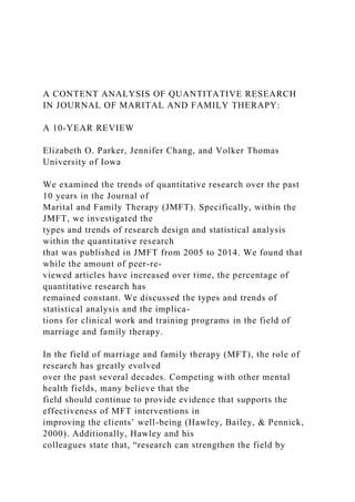 A CONTENT ANALYSIS OF QUANTITATIVE RESEARCH
IN JOURNAL OF MARITAL AND FAMILY THERAPY:
A 10-YEAR REVIEW
Elizabeth O. Parker, Jennifer Chang, and Volker Thomas
University of Iowa
We examined the trends of quantitative research over the past
10 years in the Journal of
Marital and Family Therapy (JMFT). Specifically, within the
JMFT, we investigated the
types and trends of research design and statistical analysis
within the quantitative research
that was published in JMFT from 2005 to 2014. We found that
while the amount of peer-re-
viewed articles have increased over time, the percentage of
quantitative research has
remained constant. We discussed the types and trends of
statistical analysis and the implica-
tions for clinical work and training programs in the field of
marriage and family therapy.
In the field of marriage and family therapy (MFT), the role of
research has greatly evolved
over the past several decades. Competing with other mental
health fields, many believe that the
field should continue to provide evidence that supports the
effectiveness of MFT interventions in
improving the clients’ well-being (Hawley, Bailey, & Pennick,
2000). Additionally, Hawley and his
colleagues state that, “research can strengthen the field by
 