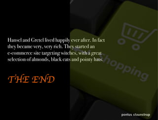 pontus staunstrup
Hansel and Gretel lived happily ever after. In fact
they became very, very rich. They started an
e-commerce site targeting witches, with a great
selection of almonds, black cats and pointy hats.
THE END
 
