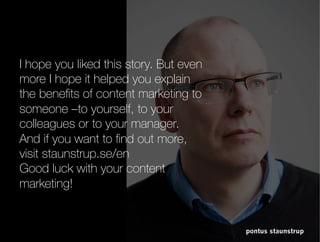 pontus staunstrup
I hope you liked this story. But even more I
hope it helped you explain the benefits of
content marketing to someone –to yourself,
to your colleagues or to your manager.
And if you want to find out more, visit
staunstrup.se/en
Good luck with your content marketing!
 