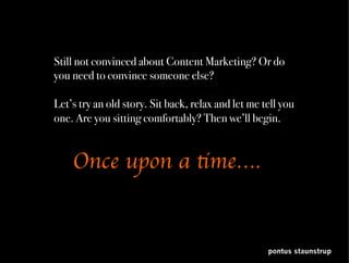 pontus staunstrup
Still not convinced about Content Marketing? Or do you
need to convince someone else?
Let’s try an old story. Let me tell you about Hansel and
Gretel and the scary witches. Are you sitting comfortably?
Then we’ll begin.
	
 
Once upon a time….
	
 
 