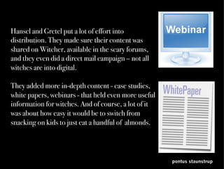 pontus staunstrup
Hansel and Gretel put a lot of effort into
distribution. They made sure their content was
shared on Witcher, available in the scary forums,
and they even did a direct mail campaign – not all
witches are into digital.

They added more in-depth content - case studies,
white papers, webinars – with even more useful
information. And of course, a lot of it was about
how easy it would be to switch from snacking on
kids to just eating a handful of almonds.
	
 
 