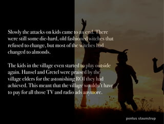 pontus staunstrup
Slowly the attacks on kids came to an end. There
were still some die-hard, old fashioned witches that
refused to change, but most of the witches had
changed to almonds.
The kids in the village even started to play outside
again. Hansel and Gretel were praised by the
village elders for the astonishing ROI they had
achieved. This meant that the village wouldn’t have
to pay for all those TV and radio ads anymore.
 