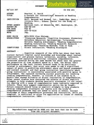 DOCUMENT RESUME
ED('215 307 CS 006 601
AUTHOR Pearson, P. David
TITLE A Context for Instructional Research on'Reading
Comprehension.
INSTITUTION Bolt'Beranek and Newma Inc., Cambridge, Mass.;
Illinois Univ., Urbana. enter for the Study of
Reading.
SPONS AGENCY National Inst. of Educati (ED), Washington, DC.
REPORT NO CSR-TR-230
PUB DATE Feb 82
CONTRACT 400-76-0116
NOTE 34p.
EDRS PRICE MF01/PCO2 Plus Pdstage.
DESCRIPTORS *Classroom Research; *Cognitive Processes; Elementary
Secondary Education; Epistemology; *Literature
Reviews; Reading Achievement; *Reading Comprehension;
Reading Instruction; *Reading Research; Research
Methodology; *Teaching Methods; Time on Task
IDENTIFIERS Direct Instruction; 4Reading Strategies
ABSTRACT
Cognitive research of the 1970s has shown that both
content factorg, (topical world knowledge and knowledge about textual
-organization) and process factors (attention, encoding, inference,
retrieval, and executive monitoring) influence comprehension.
Classroom researph during the same decade has shown that the greater
the proportion of time students spend on a task, the better their
performance on t e task; content covered tends to be positively
related to achiev ment; that error rate seems to add a significant
amount of power i predicting achievement above and beyond engagement
and content covered; and that group instruction (particularly small
' group instruction) is consistently associated with positive gains in
achievement, The research surveying current practices for teaching
reading comprehensibn, however, is limited,to two studies by D.
Durkin that showed V,irtually no direct instruction in comprehension.
Other recent studies have evaluated the effects of direct explicit
attempts to.help students develop heuristic strategies (if, not rules)
for dealing with a range of comprehension tasks typically, required in
school's. These datasuggest comprehension skills can be taught.
'Future research should focus on explicit attempts to help students
develop independent strategies for coping with the kindscof
comprehension problems they are asked to solve in school. Current
knowledge of basic comprehension processes and instruction, while not
complete, is .sufficient to allow its application to issues of reading
comprehension-instruction- (HOD)
***********************************************************************
Reproductions supplied by EDRS are the best that can be made
from the original document. *
******.****************************************************************
 