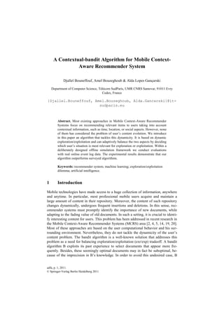 A Contextual-bandit Algorithm for Mobile Context-
               Aware Recommender System

            Djallel Bouneffouf, Amel Bouzeghoub & Alda Lopes Gançarski

    Department of Computer Science, Télécom SudParis, UMR CNRS Samovar, 91011 Evry
                                      Cedex, France

{Djallel.Bouneffouf, Amel.Bouzeghoub, Alda.Gancarski}@it-
                       sudparis.eu



        Abstract. Most existing approaches in Mobile Context-Aware Recommender
        Systems focus on recommending relevant items to users taking into account
        contextual information, such as time, location, or social aspects. However, none
        of them has considered the problem of user’s content evolution. We introduce
        in this paper an algorithm that tackles this dynamicity. It is based on dynamic
        exploration/exploitation and can adaptively balance the two aspects by deciding
        which user’s situation is most relevant for exploration or exploitation. Within a
        deliberately designed offline simulation framework we conduct evaluations
        with real online event log data. The experimental results demonstrate that our
        algorithm outperforms surveyed algorithms.

        Keywords: recommender system; machine learning; exploration/exploitation
        dilemma; artificial intelligence.


1       Introduction

Mobile technologies have made access to a huge collection of information, anywhere
and anytime. In particular, most professional mobile users acquire and maintain a
large amount of content in their repository. Moreover, the content of such repository
changes dynamically, undergoes frequent insertions and deletions. In this sense, rec-
ommender systems must promptly identify the importance of new documents, while
adapting to the fading value of old documents. In such a setting, it is crucial to identi-
fy interesting content for users. This problem has been addressed in recent research in
the Mobile Context-Aware Recommender Systems (MCRS) area [2, 4, 5, 14, 19, 20].
Most of these approaches are based on the user computational behavior and his sur-
rounding environment. Nevertheless, they do not tackle the dynamicity of the user’s
content problem. The bandit algorithm is a well-known solution that addresses this
problem as a need for balancing exploration/exploitation (exr/exp) tradeoff. A bandit
algorithm B exploits its past experience to select documents that appear more fre-
quently. Besides, these seemingly optimal documents may in fact be suboptimal, be-
cause of the imprecision in B’s knowledge. In order to avoid this undesired case, B


adfa, p. 1, 2011.
© Springer-Verlag Berlin Heidelberg 2011
 