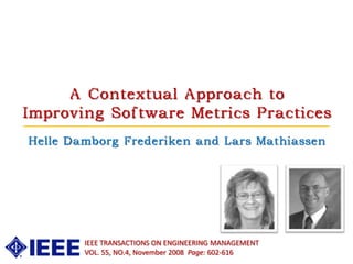 A Contextual Approach to
Improving Software Metrics Practices
Helle Damborg Frederiken and Lars Mathiassen




        IEEE TRANSACTIONS ON ENGINEERING MANAGEMENT
        VOL. 55, NO.4, November 2008 Page: 602-616
 