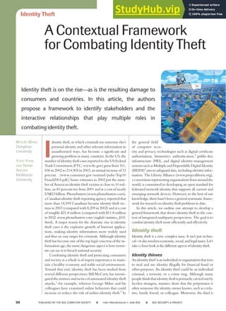Identity Theft
I
dentity theft, in which criminals use someone else’s
personal identity and other relevant information in
unauthorized ways, has become a significant and
growing problem in many countries. In the US, the
number of identity theft cases reported to the US Federal
Trade Commission (FTC; www.ftc.gov) grew from 161,
836 in 2002 to 214,905 in 2003, an annual increase of 33
percent. (www.consumer.gov/sentinel/pubs/Top10
Fraud2003.pdf.) Some estimates in 2002 put the num-
ber of American identity theft victims at close to 10 mil-
lion, an 81 percent rise from 2001 and at a cost of nearly
US$53 billion. Phonebusters (www.phonebusters.com),
a Canadian identity theft-reporting agency, reported that
more than 14,599 Canadians became identity theft vic-
tims in 2003 (compared with 8,209 in 2002) and at a cost
of roughly $21.8 million (compared with $11.8 million
in2002;www.phonebusters.com/english/statistics_E03.
html). A major reason for the dramatic rise in identity
theft cases is the explosive growth of Internet applica-
tions, making identity information more widely used
and thus an easy target for criminals. Although identity
theft has become one of the top legal concerns of the in-
formation age, the more dangerous aspect is how terror-
ists can use it to breach national security.
Combating identity theft and protecting consumers
and society as a whole is of urgent importance to main-
tain a healthy economy and stable social environment.
Toward that end, identity theft has been studied from
several different perspectives: Bill McCarty has investi-
gated the motives and tactics of automated identity theft
attacks,1
for example, whereas George Milne and his
colleagues have examined online behaviors that could
increase or reduce the risk of online identity theft.2
In
the general field
of computer secu-
rity and privacy, technologies such as digital certificate
authorization, biometrics authentication,3
public-key
infrastructure (PKI), and digital identity-management
systemssuchasMultipleandDependableDigitalIdentity
(MDDI)4
aim to safeguard data, including identity infor-
mation. The Liberty Alliance (www.projectliberty.org),
aconsortiumrepresentingorganizationsfromaroundthe
world, is committed to developing an open standard for
federated network identity that supports all current and
emerging network devices. However, to the best of our
knowledge, there hasn’t been a general systematic frame-
work for research on identity theft problems to date.
In this article, we outline our attempt to develop a
general framework that shows identity theft in the con-
text of integrated multiparty perspectives. The goal is to
combat identity theft more efficiently and effectively.
Identity theft
Identity theft is a very complex issue. It isn’t just techni-
cal—italsoinvolveseconomic,social,andlegalissues.Let’s
takeacloserlookatthedifferentaspectsofidentitytheft.
Identity thieves
Anidentitythief isanindividualororganizationthattries
to steal and use identity illegally for financial fraud or
other purposes. An identity thief could be an individual
criminal, a terrorist, or a crime ring. Although many
peoplethinkthatidentitytheftisprimarilycarriedoutby
faceless strangers, statistics show that the perpetrator is
often someone the identity owner knows, such as a rela-
tive, family friend, or colleague. Moreover, the thief is
A Contextual Framework
for Combating Identity Theft
30 PUBLISHED BY THE IEEE COMPUTER SOCIETY ■ 1540-7993/06/$20.00 © 2006 IEEE ■ IEEE SECURITY & PRIVACY
Identity theft is on the rise—as is the resulting damage to
consumers and countries. In this article, the authors
propose a framework to identify stakeholders and the
interactive relationships that play multiple roles in
combating identity theft.
WENJIE WANG
Donghua
University
YUFEI YUAN
AND NORM
ARCHER
McMaster
University
 