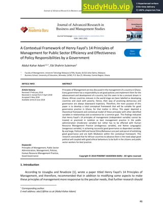 Journal of Advanced Research in Business and Management Studies 11, Issue 1 (2018) 46-61
46
Journal of Advanced Research in
Business and Management Studies
Journal homepage: www.akademiabaru.com/arbms.html
ISSN: 2462-1935
A Contextual Framework of Henry Fayol’s 14 Principles of
Management for Public Sector Efficiency and Effectiveness
of Policy Responsibilities by a Government
Abdul-Kahar Adam1,2,∗, Ebi Shahrin Suleiman1
1 Faculty of Management, Universiti Teknologi Malaysia (UTM), Skudai, 81310 Johor Bahru, Malaysia
2 Business School, University of Education, Winneba, (UEW), P.O. Box 25, Winneba, Central Region, Ghana
ARTICLE INFO ABSTRACT
Article history:
Received 5 February 2018
Received in revised form 4 April 2018
Accepted 2 May 2018
Available online 8 June 2018
Principles of Management are less discussed in the management of a country in Ghana.
Every government has a responsibility to set good policies and implement them for the
advancement and development of a country, but this seem to be a constant dream in
Ghana. African countries statuses in the world stage are been labelled as developing
countries and stack with poverty. Hence, their way of practicing democracy and
governance are always downward trajectory. Therefore, the main purpose of this
paper is to develop a total conceptual framework that will be suitable for good
governance practice in Ghana, for that matter in Africa. This paper depicted a
theoretical framework and contextual model of these principles with other identified
variables in relationships and co-existence for a common goal. This findings indicated
that Henry Fayol’s 14 principles of management (independent variable) cannot be
treated or practiced in isolation as best management practice in the public
administration (moderator variable) but rather has to be effected with Human
Resource Management Practice (endogenous variable), and Native Language(s)
(exogenous variable), in achieving successful good governance as dependent variable.
By and large, Political Will and Social Ethics/Behavours are part and parcel of exhibiting
good governance and are both Mediators within the contextual framework. This
research concluded that for African countries to advance there is the need adapt good
political will coupled with good ethical behaviours to be built in the citizens and public
sector workers for best practice.
Keywords:
Principles of Management, Public Sector
Administration, Management, Policies,
Human Resource Management Practice,
Good Governance Copyright © 2018 PENERBIT AKADEMIA BARU - All rights reserved
1. Introduction
According to Uzuegbu and Nnadozie [1], wrote a paper titled Henry Fayol’s 14 Principles of
Management, and therefore, recommended that in addition to modifying some aspects to make
these principles of management more responsive to the peculiar needs, that further research should
∗
Corresponding author.
E-mail address: aka11@live.co.uk (Abdul-Kahar Adam)
Penerbit
Akademia Baru
Open
Access
 