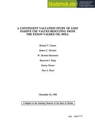 A CONTINGENT VALUATION STUDY OF LOST
PASSIVE USE VALUES RESULTING FROM
THE EXXON VALDEZ OIL SPILL
Richard T. Carson
Robert C. Mitchell
W. Michael H'memann
Raymond J. Kopp
Stanley Presser
Paul A. Ruutl
November 10, 1992
A Report to the Attorney General of the State of Alaska
ACE 10917117
 