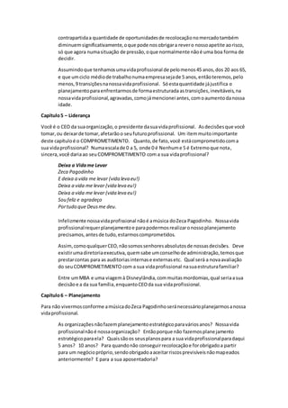 contrapartidaa quantidade de oportunidadesde recolocaçãonomercadotambém
diminuemsignificativamente,oque pode nosobrigara revero nossoapetite aorisco,
só que agora numasituação de pressão,oque normalmente nãoé uma boa forma de
decidir.
Assumindoque tenhamosumavidaprofissional de pelomenos45 anos,dos 20 aos 65,
e que umciclo médiode trabalhonumaempresasejade 5 anos,entãoteremos,pelo
menos,9 transiçõesnanossavidaprofissional. Sóestaquantidade jájustifica o
planejamentoparaenfrentarmosde formaestruturada astransições,inevitáveis,na
nossavidaprofissional,agravadas,comojámencionei antes,comoaumentodanossa
idade.
Capítulo5 – Liderança
Você é o CEO da suaorganização,o presidente dasuavidaprofissional. Asdecisõesque você
tomar,ou deixarde tomar,afetarãoo seufuturoprofissional. Um itemmuitoimportante
deste capítuloé o COMPROMETIMENTO. Quanto,de fato,você estácomprometidocoma
sua vidaprofissional? Numaescalade 0 a 5, onde 0 é Nenhume 5 é Extremoque nota,
sincera,você dariaao seuCOMPROMETIMENTO com a sua vidaprofissional?
Deixa a Vidame Levar
Zeca Pagodinho
E deixa a vida me levar (vida leva eu!)
Deixa a vida me levar (vida leva eu!)
Deixa a vida me levar (vida leva eu!)
Sou feliz e agradeço
Portudo que Deusme deu.
Infelizmente nossavidaprofissional nãoé amúsica doZeca Pagodinho. Nossavida
profissionalrequerplanejamentoe parapodermosrealizaronossoplanejamento
precisamos,antesde tudo,estarmoscomprometidos.
Assim,comoqualquerCEO,nãosomossenhoresabsolutosde nossasdecisões. Deve
existirumadiretoriaexecutiva,quemsabe umconselhode administração,temosque
prestarcontas para as auditoriasinternase externasetc. Qual será a novaavaliação
do seuCOMPROMETIMENTO com a sua vidaprofissional nasuaestruturafamiliar?
Entre umMBA e uma viagemà Disneylândia,commuitasmordomias,qual seriaasua
decisãoe a da sua família,enquantoCEOda sua vidaprofissional.
Capítulo6 – Planejamento
Para não vivermosconforme amúsicadoZeca Pagodinhoseránecessárioplanejarmosanossa
vidaprofissional.
As organizaçõesnãofazemplanejamentoestratégicoparaváriosanos? Nossavida
profissionalnãoé nossaorganização? Entãoporque não fazemosplanejamento
estratégicoparaela? Quaissãoos seusplanospara a sua vidaprofissionalparadaqui
5 anos? 10 anos? Para quandonão conseguirrecolocaçãoe forobrigadoa partir
para um negóciopróprio,sendoobrigadoaaceitarriscosprevisíveisnãomapeados
anteriormente? E para a sua aposentadoria?
 