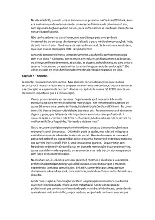 Na décadade 90, quandofaziaos treinamentosgerenciaisnaCredicard/Citibankjános
era ensinadoque deveríamosmanterumareservafinanceirade pelomenos1ano,
com algumareduçãono padrão de vida,para enfrentarmosasinevitáveistransiçõesna
nossavidaprofissional.
Não tenhoparâmetrosparaafirmar,mas acredito que para uma gerência
intermediáriaouumcargo técnicoespecializado oprazomédiode recolocaçãoé,hoje,
de pelomenos1 ano. Você temesta reservafinanceira? Se temótimoe se nãotem,
quaissão osseusplanospara obtê-larapidamente?
Juntandocomprometimentocomplanejamento,asuafamíliaconhece e concorda
com este plano? Concorda,por exemplo,emreduzir significativamenteasdespesas,
os almoçosde finaisde semana,asbaladas,as viagens,oshobbiesetc.ouparajuntara
reservafinanceiraouparasobreviverdurante olongoperíodode recolocação? São
váriosos casosde crisesfamiliaresdecorrentesdareduçãonopadrão de vida.
Capítulo7 – Recursos
Já abordei recursosfinanceirosacima. Mas alémdosrecursosfinanceirosquaisoutros
recursosvocê necessitariaparaouse prepararpara enfrentara recolocaçãooupara enfrentar
a recolocaçãose e quandoelaocorrer? Aindaeste capítuloda norma ISO22301 abordaum
itemmuitoimportante que é acomunicação.
Vamosprimeiramente aosrecursos. Seguramente você necessitaráde muita
tranquilidadeparaenfrentaracrise da recolocação. Me lembroquando,depoisde
quase 10 anos e uma carreira brilhante,fui demitidodaCredicard/Citibank. Foi como
se o chão tivesse desaparecidodebaixodosmeuspés. Foram semanasaté absorvere
digerirogolpe,que felizmente nãoimpactaramaminhacarreira profissional. E
naquelaépocaeutambémnãotinhanenhumplano,tudoacabousendoresolvidono
melhorestiloZecaPagodinho,“deixandoavidame levar”.
Outro recursoestratégicoimportanteinseridonocontextodacomunicação é a sua
rede profissional de contatos. O Linkedinpode te ajudar,masnãofará milagresse
você diuturnamente nãocuidardestarede social. Quantashoras por semanavocê
passa noFacebookou outrasmídiassociaise quantas horasvocê se dedicaa cultivara
sua carreiraprofissional? Poisé,uma hora a conta aparece. O que vemoscom
frequêncianoLinkedinsãocandidatosembuscade recolocaçãodisparandoconvites,
quase que de forma desesperada,paraaumentara suarede de contatos e esperando
com istoa desejadarecolocação.
Na minhavisão,oLinkediné umlocal para você construire solidificarasua carreira
profissional,participandode gruposde discussão,elaborandoartigos e trocando
experiênciascomasua comunidade. Linkedin,comováriospostamquase que
diariamente,nãoé oFacebook,paravocê ficarpostandoselfiesououtrosfatosdoseu
diaa dia.
Aindacom relaçãoà comunicaçãovocê temum planopara comunicara sua família
que você foi desligadodaempresaonde trabalhava? Sei de várioscasosde
profissionaisque continuaramlevantandopelamanhãe saindode casa,pretendendo
que estavamindoao trabalho,oupor medoouvergonhade contaremem casa que
 