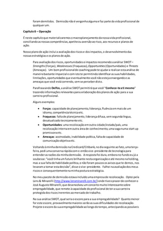 foramdemitidos. Demissãonãoé vergonhaalgumae faz parte da vidaprofissional de
qualquerum.
Capítulo8 – Operação
É neste capítuloque materializaremosomacroplanejamentodanossavidaprofissional,
conciliandoasnossascompetências,apetiteouaversãoaorisco,aos recursose planosde
ação.
Nossoplanode ação inclui a avaliaçãodosriscose dosimpactos,o desenvolvimentodas
nossasestratégiase osplanosde ação.
Para avaliaçãodosriscos,oportunidadese impactosrecomendoaanálise SWOT–
Strengths (Forças), Weaknesses (Fraquezas), Opportunities (Oportunidades) e Threats
(Ameaças). Um bomprofissionalde coaching pode te ajudara realizarestaanálise de
maneirabastante imparcial e comistote permitindoidentificarassuashabilidades,
limitações,oportunidadesque eventualmente você nãoestejaenxergandoe as
ameaçasque você estácorrendo,semse perceberdisto.
Parafraseando Delfos,aanálise SWOTpermitiráque você "Conhece-teati mesmo"
trazendoinformaçõesrelevantesparaaelaboraçãodosplanosde ação para a sua
carreira profissional.
Algunsexemplos:
 Forças: capacidade de planejamento,liderança,fluênciaemmaisde um
idioma,competênciatécnicaetc.
 Fraquezas: faltade planejamento,liderançadifusa,semsegundalíngua,
desatualizadotecnicamente etc.
 Oportunidades:uma recolocaçãoemoutra cidade/estado/país,uma
recolocaçãointernaemoutra áreade conhecimento,umavaganuma start up
promissoraetc.
 Ameaças: acomodado,inabilidade política,faltade capacidade de
comunicaçãoobjetivaetc.
VoltandoàminhademissãonaCredicard/Citibank,nodiaseguinte aofato,umaterça-
feira,pedi umaconversarápidacomo entãovice-presidente de tecnologiapara
entenderasrazõesda minhademissão. A respostafoi dura,emborano fundoeujá a
soubesse:“você tinhaumfuturo brilhante nestaorganizaçãoe até mesmonaholding,
mas a sua faltade habilidade política,e nãoforam poucososavisosque te demos,nos
levarama tomar estadecisão”,disse ovice-presidente. Falhei naavaliaçãodosmeus
riscose consequentementenaminhaposturaestratégica.
No meupacote de demissãoestavaincluídoumaempresade recolocação. Optei pela
Lens& Minarelli (http://www.lensminarelli.com.br/) onde tiveoprazerde conhecero
José Augusto Minarelli,que desenvolveuumconceitomuitointeressantesobre
empregabilidade,que remete àcapacidade doprofissional de terasua carreira
protegidadosriscosinerentesaomercadode trabalho.
Na sua análise SWOT,qual seriaoescore para a sua empregabilidade? Quantomenor
for este escore,provavelmentemaioresserãoassuasdificuldadesde recolocação.
Projete oescore da suaempregabilidadeaolongodotempo,antecipandoaspossíveis
 