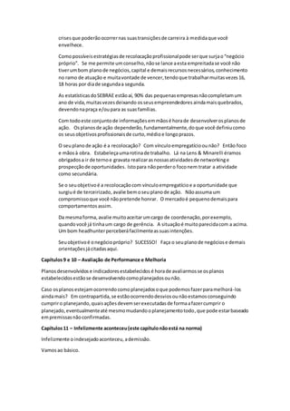 crisesque poderãoocorrernas suastransiçõesde carreira à medidaque você
envelhece.
Comopossíveisestratégiasde recolocaçãoprofissionalpode serque surjao“negócio
próprio”. Se me permite umconselho,nãose lance aesta empreitadase você não
tiverumbom planode negócios,capital e demaisrecursosnecessários, conhecimento
no ramo de atuação e muitavontade de vencer,tendoque trabalharmuitasvezes16,
18 horas por diade segundaa segunda.
As estatísticasdoSEBRAE estãoaí, 90% das pequenasempresasnãocompletamum
ano de vida,muitasvezesdeixando osseusempreendedores aindamaisquebrados,
devendonapraça e/oupara as suasfamílias.
Com todoeste conjuntode informaçõesemmãosé horade desenvolverosplanosde
ação. Osplanosde ação dependerão,fundamentalmente,doque você definiucomo
os seusobjetivosprofissionaisde curto,médioe longoprazos.
O seuplanode ação é a recolocação? Com vínculoempregatícioounão? Então foco
e mãosà obra. Estabeleçaumarotinade trabalho. Lá na Lens & Minarelli éramos
obrigadosa ir de ternoe gravata realizarasnossasatividadesde networkinge
prospecçãode oportunidades. Istopara nãoperdero foconem tratar a atividade
como secundária.
Se o seuobjetivoé a recolocaçãocom vínculoempregatícioe a oportunidade que
surgiué de terceirizado,avalie bemoseuplanode ação. Nãoassuma um
compromissoque você nãopretende honrar. O mercadoé pequenodemaispara
comportamentos assim.
Da mesmaforma, avalie muitoaceitarumcargo de coordenação,porexemplo,
quandovocê já tinhaum cargo de gerência. A situaçãoé muitoparecidacom a acima.
Um bom headhunterperceberáfacilmenteassuasintenções.
Seuobjetivoé onegóciopróprio? SUCESSO! Faça o seuplanode negóciose demais
orientaçõesjácitadasaqui.
Capítulos9 e 10 – Avaliação de Performance e Melhoria
Planosdesenvolvidos e indicadoresestabelecidos é horade avaliarmosse osplanos
estabelecidosestãose desenvolvendocomoplanejadosounão.
Caso osplanosestejamocorrendocomoplanejadosoque podemosfazerparamelhorá-los
aindamais? Em contrapartida,se estãoocorrendodesviosounãoestamosconseguindo
cumpriro planejando,quaisaçõesdevemserexecutadasde formaafazercumprir o
planejado,eventualmenteaté mesmomudandooplanejamentotodo,que pode estarbaseado
empremissasnãoconfirmadas.
Capítulos11 – Infelizmente aconteceu(este capítulonãoestá na norma)
Infelizmente oindesejadoaconteceu,ademissão.
Vamosao básico.
 