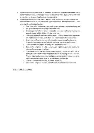  Você tinhaum bomplanode ação para este momento? Então é horade executá-lo,
de forma organizada,sematropelosoudecisõesemocionais. Sigaoplano,antecipe
e monitore osdesvios. Replaneje se fornecessário.
 Você não tinhaumplanode ação? Não se culpe,administre acrise estabelecida.
Decisõesemocionaisounãoplanejadasagravarãoacrise. Mantenhaa calma. Faça
uma rápidaanálise dasituação.
o Qual a suafolgafinanceira,oque pode sercortado para reduzirasdespesas?
o Por quantotempovocê conseguiráviverassim?
o Estabeleçaintervalosde tempoassociadosàsuareservafinanceira,digamos
quandochegar a 75%, 50% e 25% das reservas;
o Quaisoutras despesaspodemsercortadas? Lembre-se estamosoperando
emmodo sobrevivência,onde itensnãoessenciaissãodesnecessários;
o Se as reservasfinanceiraspermitiremoudentrodonovoplanejamento
financeirobusque apoioprofissional:coaching,planode negóciosetc.
o Quaisas alternativasparatrazeralgumareceitapara casa?
o Desenvolvaumplanode ação. Assuma,por hipótese,que você levará,no
mínimo,1 ano para se recolocar.
o Estabeleçaumarotinade trabalhopara conseguirasua recolocação. Ficar
24 hs./diasomente fazendoistopode te deixarmuitoangustiadoe ansioso.
Arrume algumaatividade onde você possarelaxar,desestressar,renovaras
suas energiasparaperseverarnabuscada sua recolocação;
o Cultive asua rede de contatos,massem afobação;
o DesenvolvaumplanoB caso o planoA não funcione satisfatoriamente.
SidneyR.Modenesi,MBCI
 