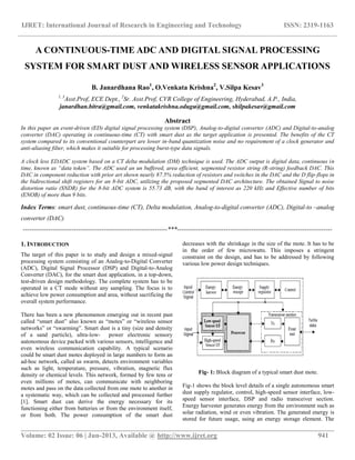 IJRET: International Journal of Research in Engineering and Technology ISSN: 2319-1163
__________________________________________________________________________________________
Volume: 02 Issue: 06 | Jun-2013, Available @ http://www.ijret.org 941
A CONTINUOUS-TIME ADC AND DIGITAL SIGNAL PROCESSING
SYSTEM FOR SMART DUST AND WIRELESS SENSOR APPLICATIONS
B. Janardhana Rao1
, O.Venkata Krishna2
, V.Silpa Kesav3
1, 3
Asst.Prof, ECE Dept., 2
Sr. Asst.Prof, CVR College of Engineering, Hyderabad, A.P., India,
janardhan.bitra@gmail.com, venkatakrishna.odugu@gmail.com, shilpakesav@gmail.com
Abstract
In this paper an event-driven (ED) digital signal processing system (DSP), Analog-to-digital converter (ADC) and Digital-to-analog
converter (DAC) operating in continuous-time (CT) with smart dust as the target application is presented. The benefits of the CT
system compared to its conventional counterpart are lower in-band quantization noise and no requirement of a clock generator and
anti-aliasing filter, which makes it suitable for processing burst-type data signals.
A clock less EDADC system based on a CT delta modulation (DM) technique is used. The ADC output is digital data, continuous in
time, known as “data token”. The ADC used an un buffered, area efficient, segmented resistor string (R-string) feedback DAC. This
DAC in component reduction with prior art shown nearly 87.5% reduction of resistors and switches in the DAC and the D flip-flops in
the bidirectional shift registers for an 8-bit ADC, utilizing the proposed segmented DAC architecture. The obtained Signal to noise
distortion ratio (SNDR) for the 8-bit ADC system is 55.73 dB, with the band of interest as 220 kHz and Effective number of bits
(ENOB) of more than 9 bits.
Index Terms: smart dust, continuous-time (CT), Delta modulation, Analog-to-digital converter (ADC), Digital-to –analog
converter (DAC)
--------------------------------------------------------------------***-------------------------------------------------------------------------
1. INTRODUCTION
The target of this paper is to study and design a mixed-signal
processing system consisting of an Analog-to-Digital Converter
(ADC), Digital Signal Processor (DSP) and Digital-to-Analog
Converter (DAC), for the smart dust application, in a top-down,
test-driven design methodology. The complete system has to be
operated in a CT mode without any sampling. The focus is to
achieve low power consumption and area, without sacrificing the
overall system performance.
There has been a new phenomenon emerging out in recent past
called “smart dust” also known as “motes” or “wireless sensor
networks” or “swarming”. Smart dust is a tiny (size and density
of a sand particle), ultra-low- power electronic sensory
autonomous device packed with various sensors, intelligence and
even wireless communication capability. A typical scenario
could be smart dust motes deployed in large numbers to form an
ad-hoc network, called as swarm, detects environment variables
such as light, temperature, pressure, vibration, magnetic flux
density or chemical levels. This network, formed by few tens or
even millions of motes, can communicate with neighboring
motes and pass on the data collected from one mote to another in
a systematic way, which can be collected and processed further
[1]. Smart dust can derive the energy necessary for its
functioning either from batteries or from the environment itself,
or from both. The power consumption of the smart dust
decreases with the shrinkage in the size of the mote. It has to be
in the order of few microwatts. This imposes a stringent
constraint on the design, and has to be addressed by following
various low power design techniques.
Fig- 1: Block diagram of a typical smart dust mote.
Fig-1 shows the block level details of a single autonomous smart
dust supply regulator, control, high-speed sensor interface, low-
speed sensor interface, DSP and radio transceiver section.
Energy harvester generates energy from the environment such as
solar radiation, wind or even vibration. The generated energy is
stored for future usage, using an energy storage element. The
 
