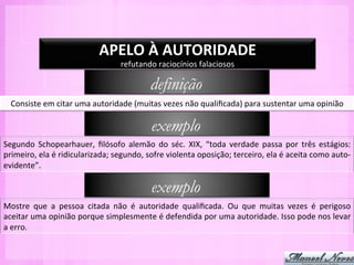 APELO	
  À	
  AUTORIDADE	
  
                                                 refutando	
  raciocínios	
  falaciosos	
  

                                                             definição
   Consiste	
  em	
  citar	
  uma	
  autoridade	
  (muitas	
  vezes	
  não	
  qualiﬁcada)	
  para	
  sustentar	
  uma	
  opinião	
  	
  

                                                             exemplo
Segundo	
   Schopearhauer,	
   ﬁlósofo	
   alemão	
   do	
   séc.	
   XIX,	
   “toda	
   verdade	
   passa	
   por	
   três	
   estágios:	
  
primeiro,	
  ela	
  é	
  ridicularizada;	
  segundo,	
  sofre	
  violenta	
  oposição;	
  terceiro,	
  ela	
  é	
  aceita	
  como	
  auto-­‐
evidente”.	
  

                                                             exemplo
Mostre	
   que	
   a	
   pessoa	
   citada	
   não	
   é	
   autoridade	
   qualiﬁcada.	
   Ou	
   que	
   muitas	
   vezes	
   é	
   perigoso	
  
aceitar	
  uma	
  opinião	
  porque	
  simplesmente	
  é	
  defendida	
  por	
  uma	
  autoridade.	
  Isso	
  pode	
  nos	
  levar	
  
a	
  erro.	
  
 