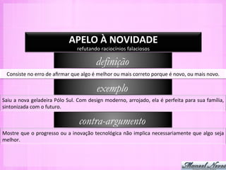APELO	
  À	
  NOVIDADE	
  
                                                 refutando	
  raciocínios	
  falaciosos	
  

                                                              definição
  Consiste	
  no	
  erro	
  de	
  aﬁrmar	
  que	
  algo	
  é	
  melhor	
  ou	
  mais	
  correto	
  porque	
  é	
  novo,	
  ou	
  mais	
  novo.	
  

                                                              exemplo
Saiu	
  a	
  nova	
  geladeira	
  Pólo	
  Sul.	
  Com	
  design	
  moderno,	
  arrojado,	
  ela	
  é	
  perfeita	
  para	
  sua	
  família,	
  
sintonizada	
  com	
  o	
  futuro.	
  

                                                  contra-argumento
Mostre	
  que	
  o	
  progresso	
  ou	
  a	
  inovação	
  tecnológica	
  não	
  implica	
  necessariamente	
  que	
  algo	
  seja	
  
melhor.	
  
 
