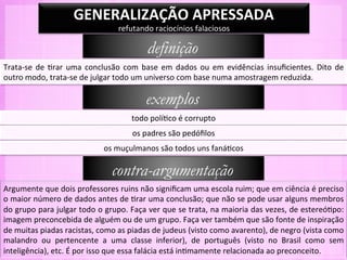 GENERALIZAÇÃO	
  APRESSADA	
  
                                                    refutando	
  raciocínios	
  falaciosos	
  

                                                                 definição
Trata-­‐se	
   de	
   -rar	
   uma	
   conclusão	
   com	
   base	
   em	
   dados	
   ou	
   em	
   evidências	
   insuﬁcientes.	
   Dito	
   de	
  
outro	
  modo,	
  trata-­‐se	
  de	
  julgar	
  todo	
  um	
  universo	
  com	
  base	
  numa	
  amostragem	
  reduzida.	
  

                                                                exemplos
                                                          todo	
  polí-co	
  é	
  corrupto	
  
                                                          os	
  padres	
  são	
  pedóﬁlos	
  
                                             os	
  muçulmanos	
  são	
  todos	
  uns	
  faná-cos	
  

                                                 contra-argumentação
Argumente	
  que	
  dois	
  professores	
  ruins	
  não	
  signiﬁcam	
  uma	
  escola	
  ruim;	
  que	
  em	
  ciência	
  é	
  preciso	
  
o	
   maior	
   número	
   de	
   dados	
   antes	
   de	
   -rar	
   uma	
   conclusão;	
   que	
   não	
   se	
   pode	
   usar	
   alguns	
   membros	
  
do	
  grupo	
  para	
  julgar	
  todo	
  o	
  grupo.	
  Faça	
  ver	
  que	
  se	
  trata,	
  na	
  maioria	
  das	
  vezes,	
  de	
  estereó-po:	
  
imagem	
  preconcebida	
  de	
  alguém	
  ou	
  de	
  um	
  grupo.	
  Faça	
  ver	
  também	
  que	
  são	
  fonte	
  de	
  inspiração	
  
de	
  muitas	
  piadas	
  racistas,	
  como	
  as	
  piadas	
  de	
  judeus	
  (visto	
  como	
  avarento),	
  de	
  negro	
  (vista	
  como	
  
malandro	
   ou	
   pertencente	
   a	
   uma	
   classe	
   inferior),	
   de	
   português	
   (visto	
   no	
   Brasil	
   como	
   sem	
  
inteligência),	
  etc.	
  É	
  por	
  isso	
  que	
  essa	
  falácia	
  está	
  in-mamente	
  relacionada	
  ao	
  preconceito.	
  
 