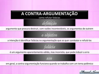 A	
  CONTRA-­‐ARGUMENTAÇÃO	
  
                                               como	
  refutar	
  falácias	
  

                                                    definição
argumento	
  que	
  procura	
  destruir,	
  com	
  razões	
  incontestáveis,	
  os	
  argumentos	
  de	
  outrem	
  

                                                   o objetivo
  a	
  intenção	
  é	
  iden-ﬁcar	
  falácias	
  na	
  argumentação	
  que	
  se	
  quer	
  combater	
  e	
  refutá-­‐las	
  

                                                       falácia
     é	
  um	
  argumento	
  aparentemente	
  válido,	
  mas	
  incorreto,	
  que	
  poda	
  induzir	
  a	
  erro	
  

                                                          uso
em	
  geral,	
  a	
  contra-­‐argumentação	
  funciona	
  quando	
  se	
  trabalha	
  com	
  um	
  tema	
  polêmico	
  
 