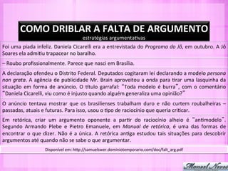 COMO	
  DRIBLAR	
  A	
  FALTA	
  DE	
  ARGUMENTO	
  
                                                       estratégias	
  argumenta-vas	
  
Foi	
  uma	
  piada	
  infeliz.	
  Daniela	
  Cicarelli	
  era	
  a	
  entrevistada	
  do	
  Programa	
  do	
  Jô,	
  em	
  outubro.	
  A	
  Jô	
  
Soares	
  ela	
  admi-u	
  trapacear	
  no	
  baralho.	
  
–	
  Roubo	
  proﬁssionalmente.	
  Parece	
  que	
  nasci	
  em	
  Brasília.	
  
A	
   declaração	
   ofendeu	
   o	
   Distrito	
   Federal.	
   Deputados	
   cogitaram	
   lei	
   declarando	
   a	
   modelo	
   persona	
  
non	
   grata.	
   A	
   agência	
   de	
   publicidade	
   Mr.	
   Brain	
   aproveitou	
   a	
   onda	
   para	
   -rar	
   uma	
   lasquinha	
   da	
  
situação	
   em	
   forma	
   de	
   anúncio.	
   O	
   Qtulo	
   garrafal:	
   Toda	
   modelo	
   é	
   burra ,	
   com	
   o	
   comentário	
  
 Daniela	
  Cicarelli,	
  viu	
  como	
  é	
  injusto	
  quando	
  alguém	
  generaliza	
  uma	
  opinião? 	
  
O	
   anúncio	
   tentava	
   mostrar	
   que	
   os	
   brasilienses	
   trabalham	
   duro	
   e	
   não	
   curtem	
   roubalheiras	
   –	
  
passadas,	
  atuais	
  e	
  futuras.	
  Para	
  isso,	
  usou	
  o	
  -po	
  de	
  raciocínio	
  que	
  queria	
  cri-car.	
  
Em	
   retórica,	
   criar	
   um	
   argumento	
   oponente	
   a	
   par-r	
   do	
   raciocínio	
   alheio	
   é	
   an-modelo .	
  
Segundo	
   Armando	
   Plebe	
   e	
   Pietro	
   Emanuele,	
   em	
   Manual	
   de	
   retórica,	
   é	
   uma	
   das	
   formas	
   de	
  
encontrar	
   o	
   que	
   dizer.	
   Não	
   é	
   a	
   única.	
   A	
   retórica	
   an-ga	
   estudou	
   tais	
   situações	
   para	
   descobrir	
  
argumentos	
  até	
  quando	
  não	
  se	
  sabe	
  o	
  que	
  argumentar.	
  
                             Disponível	
  em:	
  hYp://samuelswer.dominiotemporario.com/doc/falt_arg.pdf	
  
 
