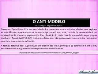 O	
  ANTI-­‐MODELO	
  
                                                    estratégias	
  argumenta-vas	
  
O	
  romano	
  Quin-liano	
  dizia	
  aos	
  seus	
  discípulos	
  que	
  explorassem	
  as	
  ideias	
  alheias	
  para	
  explorar	
  
as	
  suas.	
  O	
  esforço	
  para	
  afastar-­‐se	
  do	
  que	
  prega	
  um	
  autor	
  ou	
  uma	
  corrente	
  de	
  pensamento	
  é	
  um	
  
modo	
  eﬁcaz	
  de	
  encontrar	
  argumentos.	
  Eles	
  não	
  virão	
  do	
  nada,	
  mas	
  de	
  um	
  modelo	
  a	
  que	
  se	
  quer	
  
combater.	
   Pausânias	
   [150	
   d.C.]	
   costumava	
   fazer	
   seus	
   discípulos	
   ouvirem	
   um	
   música	
   muito	
   ruim	
  
para	
  detestarem	
  sua	
  desaﬁnação.	
  
A	
  técnica	
  retórica	
  aqui	
  sugere	
  fazer	
  um	
  elenco	
  das	
  ideias	
  principais	
  do	
  oponente	
  e,	
  um	
  a	
  um,	
  
encontrar	
  contra-­‐argumentos	
  correspondentes	
  e	
  convincentes.	
  
                            Disponível	
  em:	
  hYp://samuelswer.dominiotemporario.com/doc/falt_arg.pdf	
  
 