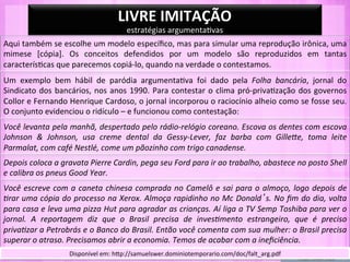 LIVRE	
  IMITAÇÃO	
  
                                                         estratégias	
  argumenta-vas	
  
Aqui	
   também	
   se	
   escolhe	
   um	
   modelo	
   especíﬁco,	
   mas	
   para	
   simular	
   uma	
   reprodução	
   irônica,	
   uma	
  
mimese	
   [cópia].	
   Os	
   conceitos	
   defendidos	
   por	
   um	
   modelo	
   são	
   reproduzidos	
   em	
   tantas	
  
caracterís-cas	
  que	
  parecemos	
  copiá-­‐lo,	
  quando	
  na	
  verdade	
  o	
  contestamos.	
  
Um	
   exemplo	
   bem	
   hábil	
   de	
   paródia	
   argumenta-va	
   foi	
   dado	
   pela	
   Folha	
   bancária,	
   jornal	
   do	
  
Sindicato	
   dos	
   bancários,	
   nos	
   anos	
   1990.	
   Para	
   contestar	
   o	
   clima	
   pró-­‐priva-zação	
   dos	
   governos	
  
Collor	
  e	
  Fernando	
  Henrique	
  Cardoso,	
  o	
  jornal	
  incorporou	
  o	
  raciocínio	
  alheio	
  como	
  se	
  fosse	
  seu.	
  
O	
  conjunto	
  evidenciou	
  o	
  ridículo	
  –	
  e	
  funcionou	
  como	
  contestação:	
  
Você	
  levanta	
  pela	
  manhã,	
  despertado	
  pelo	
  rádio-­‐relógio	
  coreano.	
  Escova	
  os	
  dentes	
  com	
  escova	
  
Johnson	
   &	
   Johnson,	
   usa	
   creme	
   dental	
   da	
   Gessy-­‐Lever,	
   faz	
   barba	
   com	
   GilleHe,	
   toma	
   leite	
  
Parmalat,	
  com	
  café	
  Nestlé,	
  come	
  um	
  pãozinho	
  com	
  trigo	
  canadense.	
  
Depois	
  coloca	
  a	
  gravata	
  Pierre	
  Cardin,	
  pega	
  seu	
  Ford	
  para	
  ir	
  ao	
  trabalho,	
  abastece	
  no	
  posto	
  Shell	
  
e	
  calibra	
  os	
  pneus	
  Good	
  Year.	
  
Você	
   escreve	
   com	
   a	
   caneta	
   chinesa	
   comprada	
   no	
   Camelô	
   e	
   sai	
   para	
   o	
   almoço,	
   logo	
   depois	
   de	
  
Prar	
  uma	
  cópia	
  do	
  processo	
  na	
  Xerox.	
  Almoça	
  rapidinho	
  no	
  Mc	
  Donald s.	
  No	
  ﬁm	
  do	
  dia,	
  volta	
  
para	
  casa	
  e	
  leva	
  uma	
  pizza	
  Hut	
  para	
  agradar	
  as	
  crianças.	
  Aí	
  liga	
  a	
  TV	
  Semp	
  Toshiba	
  para	
  ver	
  o	
  
jornal.	
   A	
   reportagem	
   diz	
   que	
   o	
   Brasil	
   precisa	
   de	
   invesPmento	
   estrangeiro,	
   que	
   é	
   preciso	
  
privaPzar	
   a	
   Petrobrás	
   e	
   o	
   Banco	
   do	
   Brasil.	
   Então	
   você	
   comenta	
   com	
   sua	
   mulher:	
   o	
   Brasil	
   precisa	
  
superar	
  o	
  atraso.	
  Precisamos	
  abrir	
  a	
  economia.	
  Temos	
  de	
  acabar	
  com	
  a	
  ineﬁciência.	
  
                              Disponível	
  em:	
  hYp://samuelswer.dominiotemporario.com/doc/falt_arg.pdf	
  
 