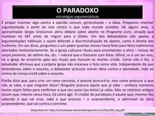 O	
  PARADOXO	
  
                                                            estratégias	
  argumenta-vas	
  
É	
   propor	
   inventar	
   algo	
   contra	
   a	
   opinião	
   comum,	
   generalizada	
   –	
   a	
   dóxa.	
   Propomos	
   inventar	
  
argumentação	
   a	
   par-r	
   da	
   luta	
   contra	
   o	
   que	
   todo	
   mundo	
   acredita.	
   Há	
   alguns	
   anos,	
   o	
  
apresentador	
   Sérgio	
   Groissman	
   abriu	
   debate	
   sobre	
   aborto	
   no	
   Programa	
   Livre,	
   atração	
   que	
  
manteve	
   no	
   SBT	
   antes	
   de	
   migrar	
   para	
   a	
   Globo.	
   Um	
   dos	
   debatedores	
   não	
   apelou	
   a	
  
argumentações	
   habituais	
   a	
   quem	
   defende	
   a	
   discriminalização	
   do	
   aborto,	
   como	
   o	
   direito	
   das	
  
mulheres.	
  Em	
  vez	
  disso,	
  perguntou	
  a	
  um	
  padre	
  quantas	
  missas	
  havia	
  feito	
  para	
  fetos	
  na-mortos	
  
abortados	
  involuntariamente.	
  Se	
  a	
  Igreja	
  cultuava	
  rituais	
  para	
  encomendar	
  a	
  alma	
  –	
  missas	
  de	
  
corpo	
   presente,	
   de	
   sé-mo	
   dia,	
   etc.	
   –	
   natural	
   que	
   o	
   ﬁzessem	
   com	
   fetos.	
   Aﬁnal,	
   se	
   é	
   um	
   ser	
   vivo,	
  
há	
   a	
   Igreja	
   de	
   encará-­‐lo	
   apto	
   aos	
   rituais	
   que	
   marcam	
   as	
   mortes	
   cristãs.	
   Como	
   não	
   o	
   fez,	
   o	
  
debatedor	
  aﬁrmava	
  que	
  a	
  própria	
  Igreja	
  não	
  encarava	
  o	
  feto	
  como	
  vida.	
  Independente	
  do	
  que	
  
defendamos	
   sobre	
   o	
   assunto,	
   o	
   debatedor	
   procurar	
   extrair	
   ideia	
   contra	
   a	
   obviedade,	
   indo	
   ao	
  
centro	
  da	
  crença	
  cristã	
  sobre	
  o	
  assunto.	
  
Platão	
  dizia	
  que,	
  para	
  criar	
  um	
  novo	
  conceito,	
  é	
  preciso	
  procurá-­‐lo,	
  mas	
  como	
  procurar	
  o	
  que	
  
não	
   se	
   sabe,	
   o	
   que	
   ninguém	
   disse?	
   Ninguém	
   procura	
   aquilo	
   que	
   já	
   sabe	
   –	
   embora	
   inúmeros	
  
textos	
  sejam	
  feitos	
  para	
  conﬁrmar	
  o	
  que	
  seu	
  autor	
  [ou	
  leitor]	
  já	
  sabia.	
  Mas	
  os	
  retóricos	
  an-gos	
  
diziam	
  que,	
  mesmo	
  nessa	
  hora,	
  há	
  como	
  agir.	
  O	
  criador	
  de	
  paradoxos	
  é	
  aquele	
  que,	
  mesmo	
  não	
  
sabendo	
   o	
   que	
   vai	
   criar,	
   sabe	
   o	
   que	
   procura	
   –	
   o	
   surpreendente,	
   o	
   admirável	
   da	
   idéia	
  
surpreendente,	
  que	
  vai	
  contra	
  a	
  corrente.	
  
                                Disponível	
  em:	
  hYp://samuelswer.dominiotemporario.com/doc/falt_arg.pdf	
  
 