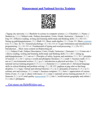 Management and National Service Training
| Taguig city univesity | | | | | Bachelor in science in computer science | | | | | Checklist | | | | Name: | |
Student no. | | | | | | Subject code | Subject description | Units | Grade | Instructor | | Semester 1 | | | |
Eng 111 | Effective reading, writing and listening skills/study and thinking skills | 3 | | | Fil 111 |
Sining ng pakikipagtalastasan | 3 | | | Math 111 | Basic math algebra | 3 | | | Com 111 | Basic computer
(i.t) | 3 | | | Soc. Sc 111 | General psychology | 3 | | | Cs 111 s1 | Logic formulation and introduction to
programming | 3 | | | Cs 111 s1 | Fundamental of typing and word processing | 1 | | | P.e 111 |
Introduction ... Show more content on Helpwriting.net ...
| | | | | | Subject Code | Subject Description | Units | Grade | Instructor | | Semester 1 | | | | Comm arts 1
| efecive reading, writing and listening skills/study and thinking skills | 3 | | | fil 1 | sining ng
pakikipagtalastasan | 3 | | | nat sci 1 | Pinciples of safety, hygiene and sanitation | 3 | | | Tc 1 | priciples
of tourism | 3 | | | lit 1 | survey o world and philippine literature | 3 | | | math 1 | business math | 3 | | |
nat sci 2 | environmental science | 3 | | | p.e 1 | introduction to physical activities | 2 | | | Nstp 1 |
national service training program I | 3 | | | | | | | | | Semester 2 | | | | comm arts 2 | Advanced language
skills in critical thinking and problem solving | 3 | | | fil 122 | pagbasa at pag sulat sa ibat bang
disiplina | 3 | | | logic | formal and informal theories | 3 | | | tc 2 | principles of tourism 2 | 3 | | | tc 3 |
culinary arts and sciences | 3 | | | comp 1 | business computer | 3 | | | hum 1 | appreciation of various
forms of arts | 3 | | | pe 2 | dance with music | 2 | | | nstp 2 | national service training proram II | 3 | | | |
Semester 3 | | | | tc 4 | total quality management | 3 | | | trm 1 | world tourism geography and culture |
3 | | | trm 2 | philippine
... Get more on HelpWriting.net ...
 