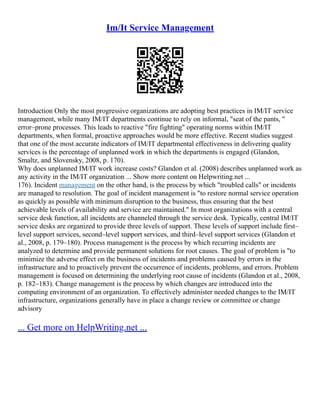 Im/It Service Management
Introduction Only the most progressive organizations are adopting best practices in IM/IT service
management, while many IM/IT departments continue to rely on informal, "seat of the pants, "
error–prone processes. This leads to reactive "fire fighting" operating norms within IM/IT
departments, when formal, proactive approaches would be more effective. Recent studies suggest
that one of the most accurate indicators of IM/IT departmental effectiveness in delivering quality
services is the percentage of unplanned work in which the departments is engaged (Glandon,
Smaltz, and Slovensky, 2008, p. 170).
Why does unplanned IM/IT work increase costs? Glandon et al. (2008) describes unplanned work as
any activity in the IM/IT organization ... Show more content on Helpwriting.net ...
176). Incident management on the other hand, is the process by which "troubled calls" or incidents
are managed to resolution. The goal of incident management is "to restore normal service operation
as quickly as possible with minimum disruption to the business, thus ensuring that the best
achievable levels of availability and service are maintained." In most organizations with a central
service desk function, all incidents are channeled through the service desk. Typically, central IM/IT
service desks are organized to provide three levels of support. These levels of support include first–
level support services, second–level support services, and third–level support services (Glandon et
al., 2008, p. 179–180). Process management is the process by which recurring incidents are
analyzed to determine and provide permanent solutions for root causes. The goal of problem is "to
minimize the adverse effect on the business of incidents and problems caused by errors in the
infrastructure and to proactively prevent the occurrence of incidents, problems, and errors. Problem
management is focused on determining the underlying root cause of incidents (Glandon et al., 2008,
p. 182–183). Change management is the process by which changes are introduced into the
computing environment of an organization. To effectively administer needed changes to the IM/IT
infrastructure, organizations generally have in place a change review or committee or change
advisory
... Get more on HelpWriting.net ...
 