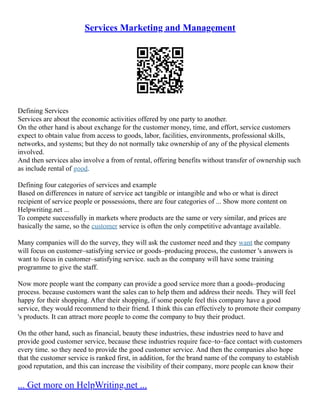 Services Marketing and Management
Defining Services
Services are about the economic activities offered by one party to another.
On the other hand is about exchange for the customer money, time, and effort, service customers
expect to obtain value from access to goods, labor, facilities, environments, professional skills,
networks, and systems; but they do not normally take ownership of any of the physical elements
involved.
And then services also involve a from of rental, offering benefits without transfer of ownership such
as include rental of good.
Defining four categories of services and example
Based on differences in nature of service act tangible or intangible and who or what is direct
recipient of service people or possessions, there are four categories of ... Show more content on
Helpwriting.net ...
To compete successfully in markets where products are the same or very similar, and prices are
basically the same, so the customer service is often the only competitive advantage available.
Many companies will do the survey, they will ask the customer need and they want the company
will focus on customer–satisfying service or goods–producing process, the customer 's answers is
want to focus in customer–satisfying service. such as the company will have some training
programme to give the staff.
Now more people want the company can provide a good service more than a goods–producing
process. because customers want the sales can to help them and address their needs. They will feel
happy for their shopping. After their shopping, if some people feel this company have a good
service, they would recommend to their friend. I think this can effectively to promote their company
's products. It can attract more people to come the company to buy their product.
On the other hand, such as financial, beauty these industries, these industries need to have and
provide good customer service, because these industries require face–to–face contact with customers
every time. so they need to provide the good customer service. And then the companies also hope
that the customer service is ranked first, in addition, for the brand name of the company to establish
good reputation, and this can increase the visibility of their company, more people can know their
... Get more on HelpWriting.net ...
 