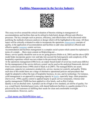 Facilities Management in the Service Industry
This essay revolves around the critical evaluation of theories relating to management of
accommodations and facilities that can be utilised to help hotels design efficient and effective
processes. The key concepts such as process, efficiency, and effectiveness will be discussed while
justifying the methods of process analysis or design which will be highlighted in this essay. All these
topics will be critically evaluated in order to incorporate the operations management concepts of
quality, in the application of accommodation and facilities to add value and deliver efficient and
effective quality customer–centric services.
Accommodation and facilities management is a complex social system which cannot be explained in
terms of a simple ... Show more content on Helpwriting.net ...
Hence, service quality should be seen as an on–going process (Pallet et al, 2003) and the above QFD
model helps incorporate guests view and take into account the heterogeneity and complexity of the
hospitality experience which was not evident in the previously built models.
At the operations management (OM) level, an output–based model of seven key result areas (KRAs)
for the management of the service delivery system' can be used as the analytical framework, derived
from Lockwood and Jones (1990) cited in Slack et al (2007). The managed KRAs are assets,
employees, capacity (or customers), productivity, service, income (or control), and quality. Within
each area of this model there are a range of alternative operational policies and procedures that
might be adopted to reflect the type of hospitality business, its size, and its technology. For instance,
yield management is an approach to managing capacity in hotels, especially large, chain properties
(Jarvis et al., 1998); quality control is applied largely in quick service restaurants, whereas total
quality management (TQM) has been applied to a few hotels, such as Ritz Carlton.
Quality is not an absolute term. A product can be of high or low standard, yet still be of quality. For
e.g. a small barely furnished guest room, with shared bathroom facilities is a quality product if it is
perceived by the customers as fulfilling their needs for clean and comfortable overnight
accommodation. However, such a
... Get more on HelpWriting.net ...
 