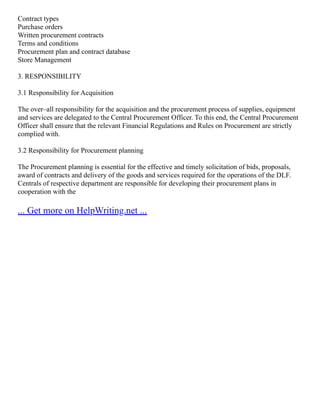 Contract types
Purchase orders
Written procurement contracts
Terms and conditions
Procurement plan and contract database
Store Management
3. RESPONSIBILITY
3.1 Responsibility for Acquisition
The over–all responsibility for the acquisition and the procurement process of supplies, equipment
and services are delegated to the Central Procurement Officer. To this end, the Central Procurement
Officer shall ensure that the relevant Financial Regulations and Rules on Procurement are strictly
complied with.
3.2 Responsibility for Procurement planning
The Procurement planning is essential for the effective and timely solicitation of bids, proposals,
award of contracts and delivery of the goods and services required for the operations of the DLF.
Centrals of respective department are responsible for developing their procurement plans in
cooperation with the
... Get more on HelpWriting.net ...
 