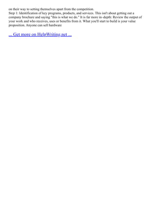 on their way to setting themselves apart from the competition.
Step 1: Identification of key programs, products, and services. This isn't about getting out a
company brochure and saying "this is what we do." It is far more in–depth: Review the output of
your work and who receives, uses or benefits from it. What you'll start to build is your value
proposition. Anyone can sell hardware
... Get more on HelpWriting.net ...
 
