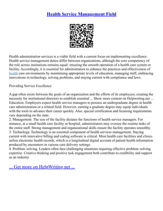 Health Service Management Field
Health administration services is a viable field with a current focus on implementing excellence.
Health service management duties differ between organizations, although the core competency of
the role across institutions remains equal: ensuring the smooth operation of a health care system or
facility. Accordingly, it is essential for administrators to enhance the practices and effectiveness of
health care environments by maintaining appropriate levels of education, managing staff, embracing
innovations in technology, solving problems, and staying current with compliance and laws.
Providing Service Excellence
A gap often exists between the goals of an organization and the efforts of its employees, creating the
necessity for institutional directors to establish essential ... Show more content on Helpwriting.net ...
Education. Employers expect health service managers to possess an undergraduate degree in health
care administration or a related field. However, earning a graduate degree may equip individuals
with the tools to advance their career quickly. Also, special certification and licensing requirements
vary depending on the state.
2. Management. The size of the facility dictates the functions of health service managers. For
instance, at a small health care facility or hospital, administrators may oversee the routine tasks of
the entire staff. Strong management and organizational skills ensure the facility operates smoothly.
3. Technology. Technology is an essential component of health services management. Staying
current with innovative billing and coding software is critical. Most health care facilities and clinics
utilize electronic health records, which is a longitudinal digital account of patient health information
produced by encounters in various care delivery settings.
4. Problem–solving. Leaders often face challenging situations requiring effective problem–solving
expertise. Creative thinking and positive task engagement both contribute to credibility and support
as an industry
... Get more on HelpWriting.net ...
 