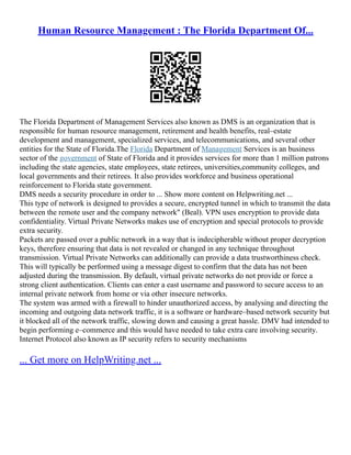 Human Resource Management : The Florida Department Of...
The Florida Department of Management Services also known as DMS is an organization that is
responsible for human resource management, retirement and health benefits, real–estate
development and management, specialized services, and telecommunications, and several other
entities for the State of Florida.The Florida Department of Management Services is an business
sector of the government of State of Florida and it provides services for more than 1 million patrons
including the state agencies, state employees, state retirees, universities,community colleges, and
local governments and their retirees. It also provides workforce and business operational
reinforcement to Florida state government.
DMS needs a security procedure in order to ... Show more content on Helpwriting.net ...
This type of network is designed to provides a secure, encrypted tunnel in which to transmit the data
between the remote user and the company network" (Beal). VPN uses encryption to provide data
confidentiality. Virtual Private Networks makes use of encryption and special protocols to provide
extra security.
Packets are passed over a public network in a way that is indecipherable without proper decryption
keys, therefore ensuring that data is not revealed or changed in any technique throughout
transmission. Virtual Private Networks can additionally can provide a data trustworthiness check.
This will typically be performed using a message digest to confirm that the data has not been
adjusted during the transmission. By default, virtual private networks do not provide or force a
strong client authentication. Clients can enter a east username and password to secure access to an
internal private network from home or via other insecure networks.
The system was armed with a firewall to hinder unauthorized access, by analysing and directing the
incoming and outgoing data network traffic, it is a software or hardware–based network security but
it blocked all of the network traffic, slowing down and causing a great hassle. DMV had intended to
begin performing e–commerce and this would have needed to take extra care involving security.
Internet Protocol also known as IP security refers to security mechanisms
... Get more on HelpWriting.net ...
 