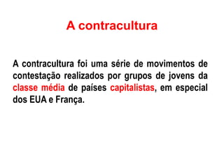 A contracultura
A contracultura foi uma série de movimentos de
contestação realizados por grupos de jovens da
classe média de países capitalistas, em especial
dos EUA e França.
 