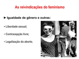 As reivindicações do feminismo
►Igualdade de gênero e outras:
▪ Liberdade sexual;
▪ Contracepção livre;
▪ Legalização do aborto.
 
