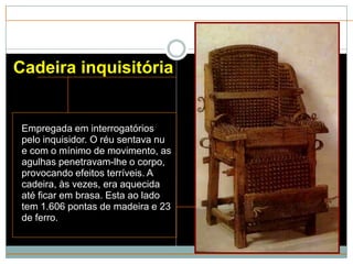 Cadeira inquisitória


 Empregada em interrogatórios
 pelo inquisidor. O réu sentava nu
 e com o mínimo de movimento, as
 agulhas penetravam-lhe o corpo,
 provocando efeitos terríveis. A
 cadeira, às vezes, era aquecida
 até ficar em brasa. Esta ao lado
 tem 1.606 pontas de madeira e 23
 de ferro.
 