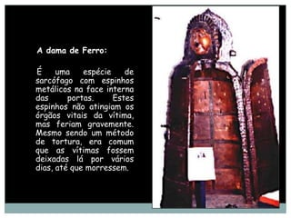 A dama de Ferro:

É     uma    espécie    de
sarcófago com espinhos
metálicos na face interna
das      portas.     Estes
espinhos não atingiam os
órgãos vitais da vítima,
mas feriam gravemente.
Mesmo sendo um método
de tortura, era comum
que as vítimas fossem
deixadas lá por vários
dias, até que morressem.
 