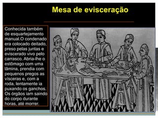 Mesa de evisceração

Conhecida também
de esquartejamento
manual.O condenado
era colocado deitado,
preso pelas juntas e
eviscerado vivo pelo
carrasco. Abria-lhe o
estômago com uma
lâmina, prendia com
pequenos pregos as
vísceras e, com a
roda, lentamente ia
puxando os ganchos.
Os órgãos iam saindo
do corpo durante
horas, até morrer.
 