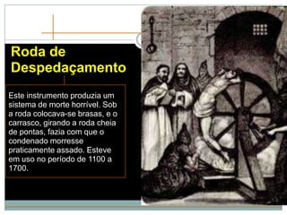 Roda de
Despedaçamento
Este instrumento produzia um
sistema de morte horrível. Sob
a roda colocava-se brasas, e o
carrasco, girando a roda cheia
de pontas, fazia com que o
condenado morresse
praticamente assado. Esteve
em uso no período de 1100 a
1700.
 