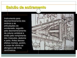 Balcão de estiramento

Instrumento para
desmembramento dos
ombros e as
articulações do
condenado, seguido
pelo desmembramento
da coluna vertebral e
então pelo rompimento
dos músculos, abdome
e peito. Antes desses
efeitos mortais, porém,
o corpo da vítima se
alongava até trinta
centímetros.
 