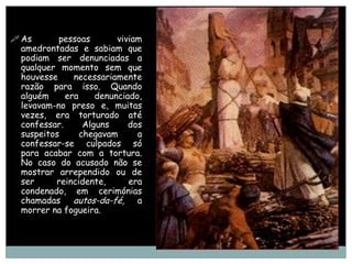  As       pessoas        viviam
  amedrontadas e sabiam que
  podiam ser denunciadas a
  qualquer momento sem que
  houvesse     necessariamente
  razão para isso. Quando
  alguém     era     denunciado,
  levavam-no preso e, muitas
  vezes, era torturado até
  confessar.      Alguns     dos
  suspeitos      chegavam      a
  confessar-se culpados só
  para acabar com a tortura.
  No caso do acusado não se
  mostrar arrependido ou de
  ser     reincidente,       era
  condenado, em cerimónias
  chamadas autos-da-fé, a
  morrer na fogueira.
 