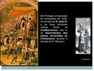 Em Portugal, a Inquisição
                                 foi introduzida em 1536,
                                 no reinado de D. João III,
                                 e as suas principais
                                 vítimas      foram     os
                                 cristãos-novos, isto é,
                                 os descendentes dos
                                 judeus convertidos ao
                                 Cristianismo durante o
                                 reinado de D. Manuel I.




                                                              sambenito



Pedro Berruguete [1450 – 1503]
Auto-de-fé; Museu do Prado
 