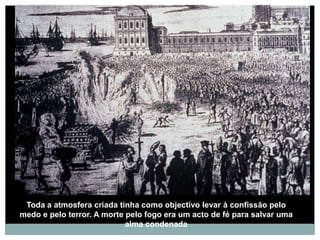 Toda a atmosfera criada tinha como objectivo levar à confissão pelo
medo e pelo terror. A morte pelo fogo era um acto de fé para salvar uma
                            alma condenada
 