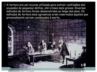  A tortura era um recurso utilizado para extrair confissões dos
  acusados de pequenos delitos, até crimes mais graves. Diversos
  métodos de tortura foram desenvolvidos ao longo dos anos. Os
  métodos de tortura mais agressivos eram reservados àqueles que
  provavelmente seriam condenados à morte.
 