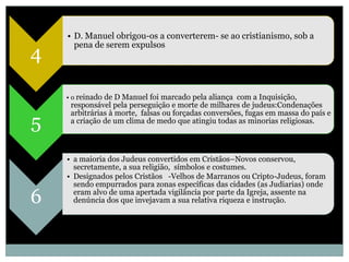• D. Manuel obrigou-os a converterem- se ao cristianismo, sob a
      pena de serem expulsos
4

    • o reinado de D Manuel foi marcado pela aliança com a Inquisição,
     responsável pela perseguição e morte de milhares de judeus:Condenações
     arbitrárias à morte, falsas ou forçadas conversões, fugas em massa do país e
5    a criação de um clima de medo que atingiu todas as minorias religiosas.



    • a maioria dos Judeus convertidos em Cristãos–Novos conservou,
      secretamente, a sua religião, símbolos e costumes.
    • Designados pelos Cristãos -Velhos de Marranos ou Cripto-Judeus, foram
      sendo empurrados para zonas específicas das cidades (as Judiarias) onde

6     eram alvo de uma apertada vigilância por parte da Igreja, assente na
      denúncia dos que invejavam a sua relativa riqueza e instrução.
 